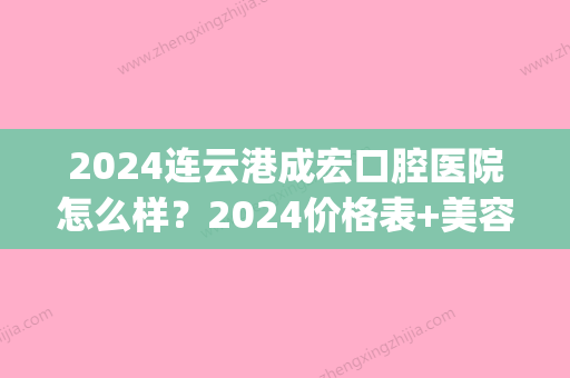 2024连云港成宏口腔医院怎么样？2024价格表+美容冠案例一览(连云港成宏口腔是公立医院吗)