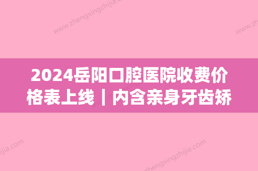 2024岳阳口腔医院收费价格表上线｜内含亲身牙齿矫正案例(岳阳医院口腔科)