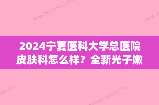 2024宁夏医科大学总医院皮肤科怎么样？全新光子嫩肤案例分享(宁夏医科大学总医院皮肤科谁看的好)