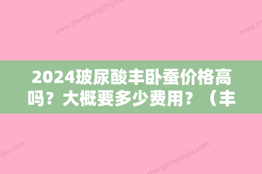 2024玻尿酸丰卧蚕价格高吗？大概要多少费用？（丰卧蚕需要多少玻尿酸）