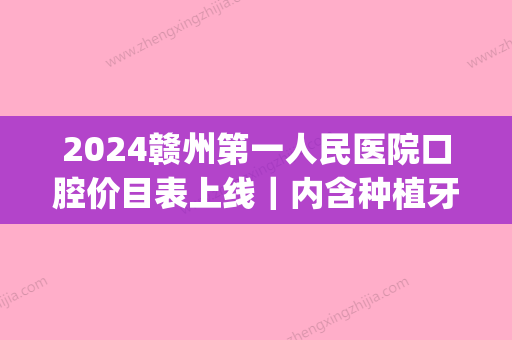 2024赣州第一人民医院口腔价目表上线｜内含种植牙案例(赣州种植牙多少钱一颗)