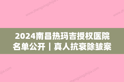 2024南昌热玛吉授权医院名单公开｜真人抗衰除皱案例一览(南昌热玛吉哪家做得好)