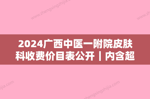 2024广西中医一附院皮肤科收费价目表公开｜内含超激光美肤案例