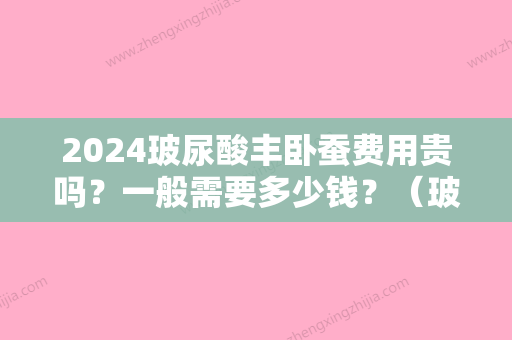 2024玻尿酸丰卧蚕费用贵吗？一般需要多少钱？（玻尿酸填充卧蚕多少钱）