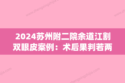 2024苏州附二院余道江割双眼皮案例：术后果判若两人，超惊喜(常州二院割双眼皮医生)