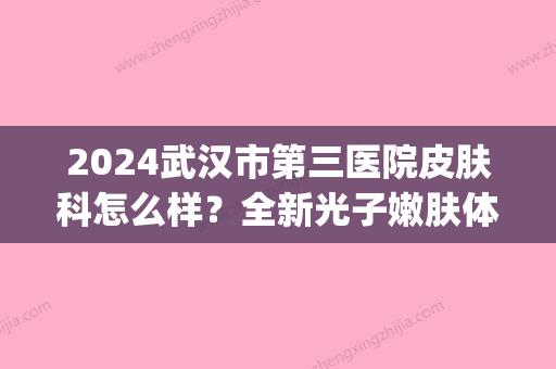 2024武汉市第三医院皮肤科怎么样？全新光子嫩肤体验案例分享(武汉三医院皮肤科激光)