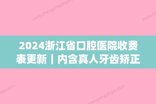 2024浙江省口腔医院收费表更新｜内含真人牙齿矫正全过程(浙江省口腔医院价格目录)