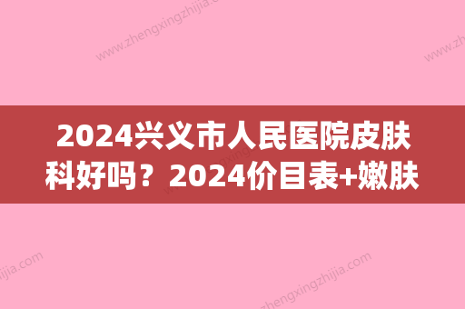 2024兴义市人民医院皮肤科好吗？2024价目表+嫩肤美白案例公开(兴义市州医院皮肤科)