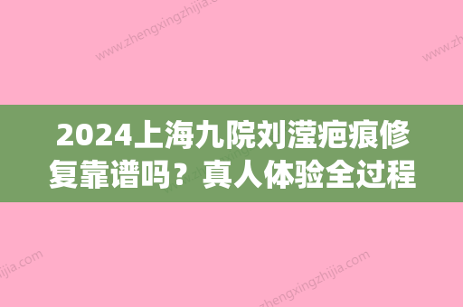 2024上海九院刘滢疤痕修复靠谱吗？真人体验全过程公开(九院刘滢祛疤怎么样)