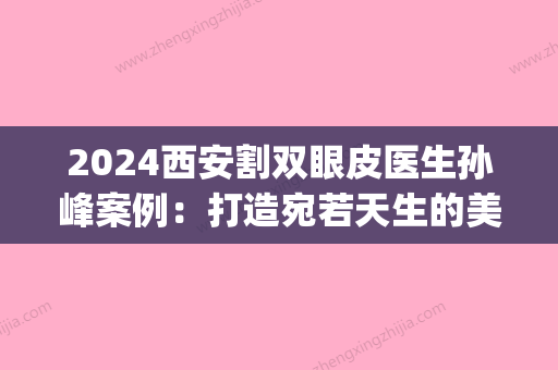 2024西安割双眼皮医生孙峰案例：打造宛若天生的美感！(西安西京医院孙峰割双眼皮怎么样?多少钱?)