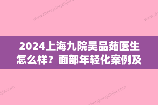 2024上海九院吴品茹医生怎么样？面部年轻化案例及对比图分享(上海九院吴品茹大夫好吗)