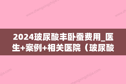 2024玻尿酸丰卧蚕费用_医生+案例+相关医院（玻尿酸丰卧蚕后什么时候效果比较好）