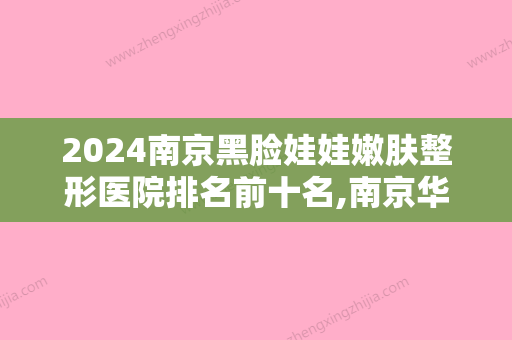 2024南京黑脸娃娃嫩肤整形医院排名前十名,南京华美口腔名不虚传