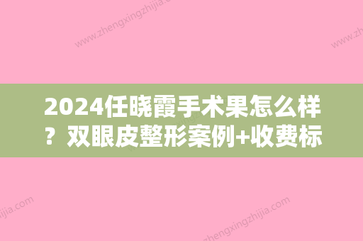 2024任晓霞手术果怎么样？双眼皮整形案例+收费标准