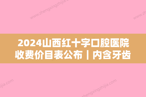 2024山西红十字口腔医院收费价目表公布｜内含牙齿矫正案例