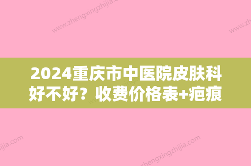 2024重庆市中医院皮肤科好不好？收费价格表+疤痕修复案例公布