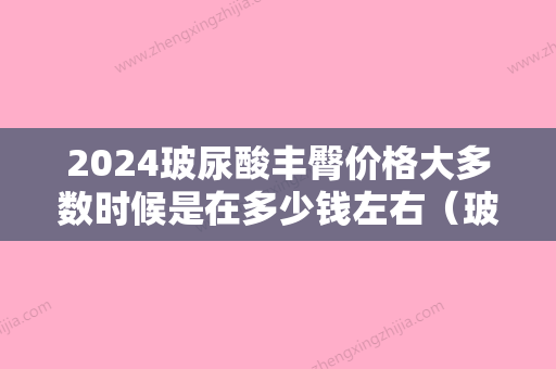 2024玻尿酸丰臀价格大多数时候是在多少钱左右（玻尿酸丰胸价格需要多少）