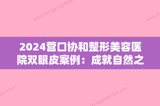 2024营口协和整形美容医院双眼皮案例：成就自然之美！