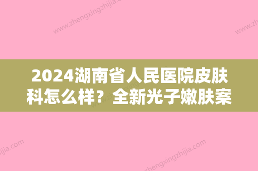 2024湖南省人民医院皮肤科怎么样？全新光子嫩肤案例公开