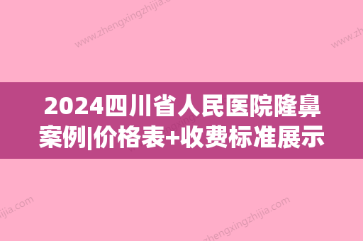 2024四川省人民医院隆鼻案例|价格表+收费标准展示2024