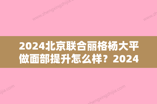 2024北京联合丽格杨大平做面部提升怎么样？2024版案例展示