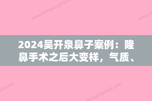 2024吴开泉鼻子案例：隆鼻手术之后大变样，气质、颜值样样提升