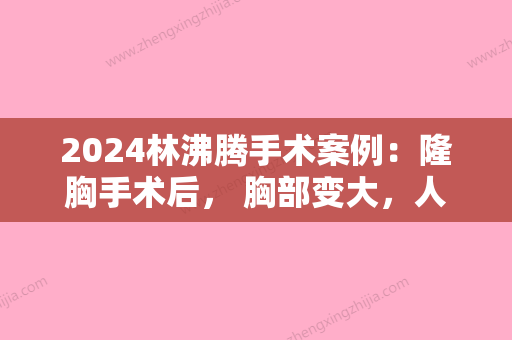 2024林沸腾手术案例：隆胸手术后	， 胸部变大，人也更自信了！