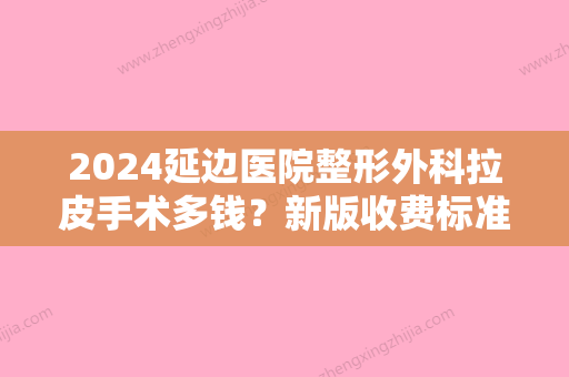 2024延边医院整形外科拉皮手术多钱？新版收费标准+真人案例公开