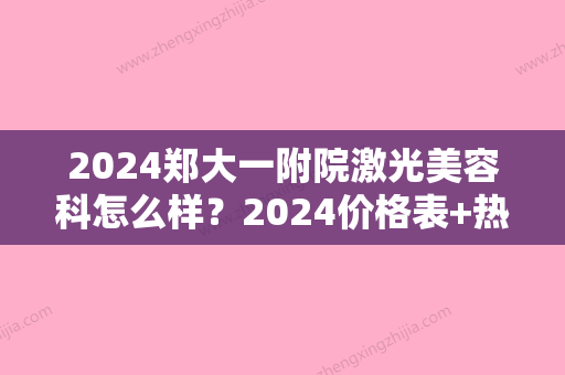 2024郑大一附院激光美容科怎么样？2024价格表+热拉提案例一览