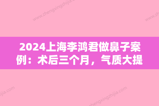 2024上海李鸿君做鼻子案例：术后三个月，气质大提升！