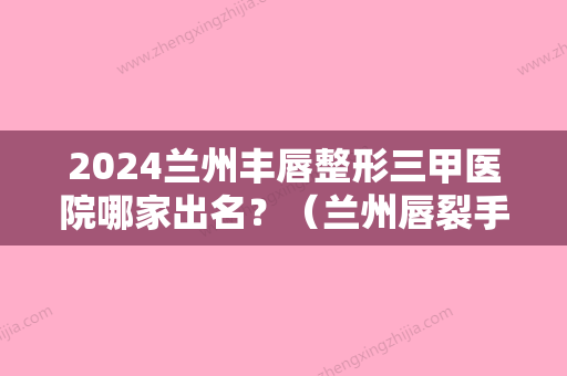 2024兰州丰唇整形三甲医院哪家出名？（兰州唇裂手术哪家医院做的好）