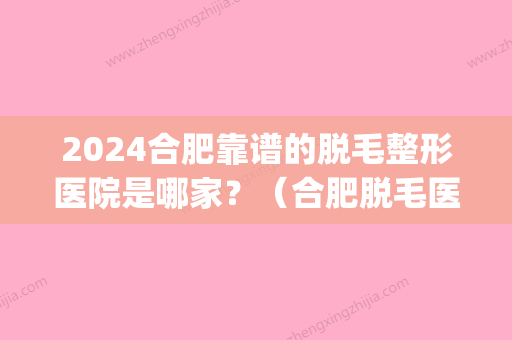 2024合肥靠谱的脱毛整形医院是哪家？（合肥脱毛医院哪家好）(合肥三甲医院脱毛价格)