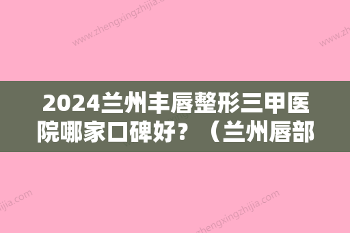 2024兰州丰唇整形三甲医院哪家口碑好？（兰州唇部整形）