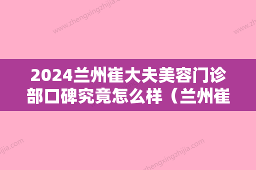 2024兰州崔大夫美容门诊部口碑究竟怎么样（兰州崔大夫是医生做过的案例）