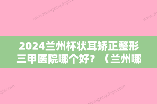 2024兰州杯状耳矫正整形三甲医院哪个好？（兰州哪个医院正畸比较好）