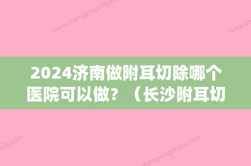 2024济南做附耳切除哪个医院可以做？（长沙附耳切除术在哪里做）(济南附耳手术)