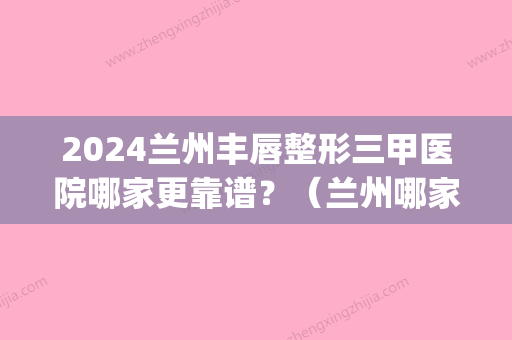 2024兰州丰唇整形三甲医院哪家更靠谱？（兰州哪家整形医院）(兰州嘴唇整形医院)