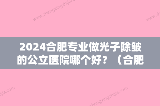 2024合肥专业做光子除皱的公立医院哪个好？（合肥激光美容比较好的医院）