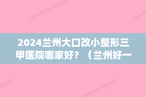 2024兰州大口改小整形三甲医院哪家好？（兰州好一点的整形医院）(兰州三甲整形医院排名)