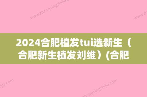 2024合肥植发tui选新生（合肥新生植发刘维）(合肥2024年植发新技术)