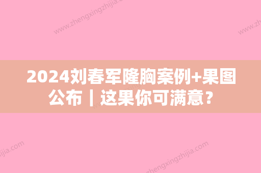 2024刘春军隆胸案例+果图公布｜这果你可满意？