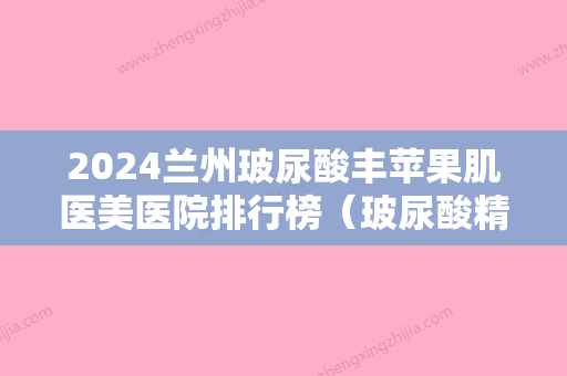 2024兰州玻尿酸丰苹果肌医美医院排行榜（玻尿酸精华液排行榜）