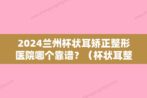 2024兰州杯状耳矫正整形医院哪个靠谱？（杯状耳整形比较好的医院）