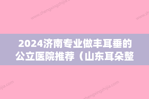 2024济南专业做丰耳垂的公立医院推荐（山东耳朵整形医院排名）(哪里有可以丰耳垂的医院)