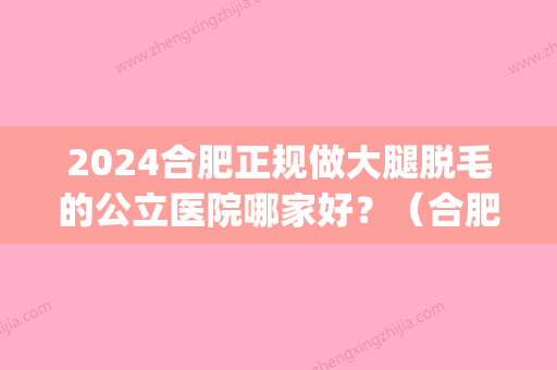 2024合肥正规做大腿脱毛的公立医院哪家好？（合肥省立医院脱毛）(合肥省立医院可以脱毛吗)