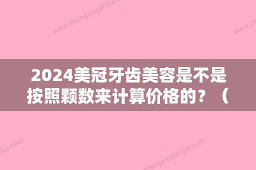 2024美冠牙齿美容是不是按照颗数来计算价格的？（牙齿美容冠的费用）