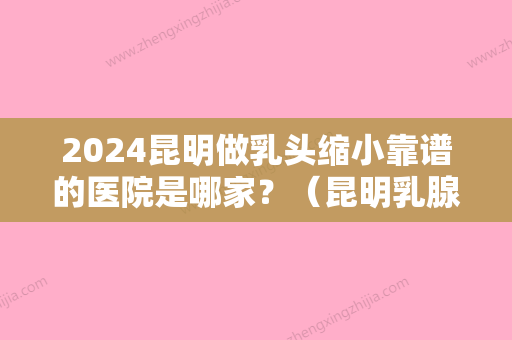 2024昆明做乳头缩小靠谱的医院是哪家？（昆明乳腺哪个医院比较好）