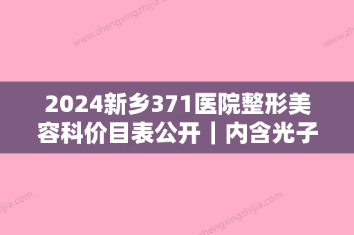 2024新乡371医院整形美容科价目表公开｜内含光子嫩肤体验果图