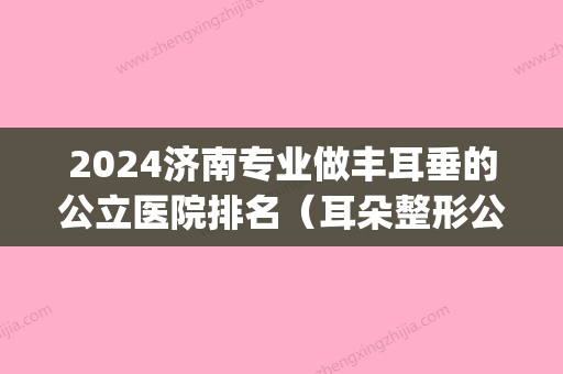 2024济南专业做丰耳垂的公立医院排名（耳朵整形公立医院排名）(山东耳朵整形医院排名)