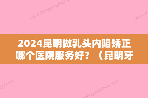 2024昆明做乳头内陷矫正哪个医院服务好？（昆明牙齿矫正三甲医院）